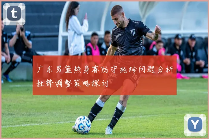 广东男篮热身赛防守轮转问题分析杜锋调整策略探讨