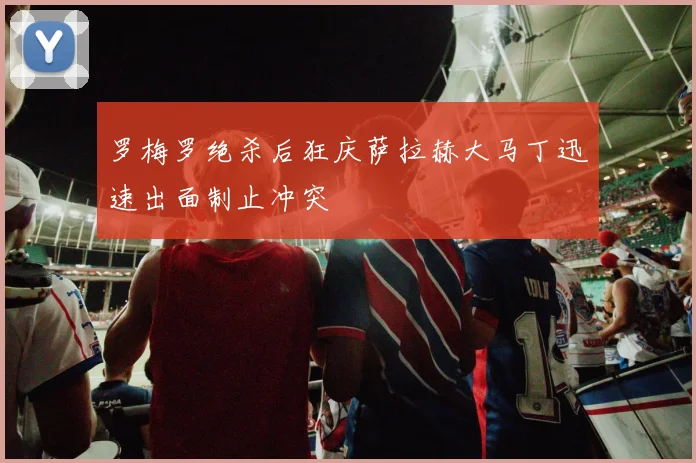 罗梅罗绝杀后狂庆萨拉赫大马丁迅速出面制止冲突